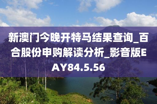 新澳门今晚开特马结果查询_百合股份申购解读分析_影音版EAY84.5.56