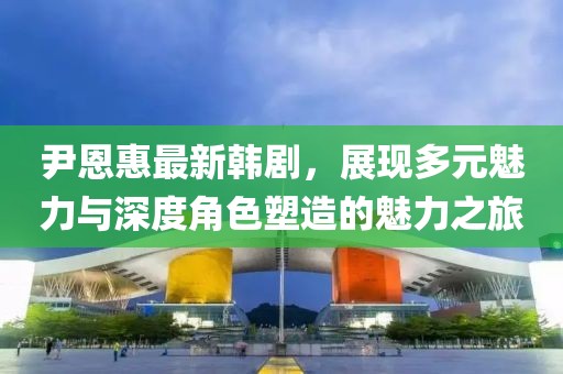 尹恩惠最新韩剧，展现多元魅力与深度角色塑造的魅力之旅