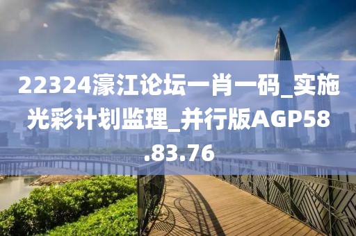 22324濠江论坛一肖一码_实施光彩计划监理_并行版AGP58.83.76