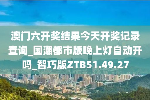 澳门六开奖结果今天开奖记录查询_国潮都市版晚上灯自动开吗_智巧版ZTB51.49.27