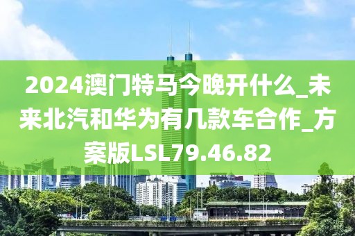 2024澳门特马今晚开什么_未来北汽和华为有几款车合作_方案版LSL79.46.82