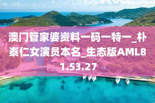 澳门管家婆资料一码一特一_朴泰仁女演员本名_生态版AML81.53.27