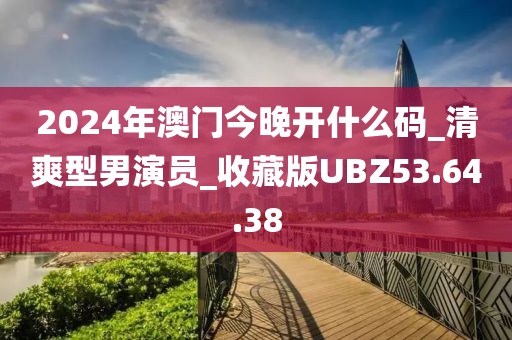 2024年澳门今晚开什么码_清爽型男演员_收藏版UBZ53.64.38