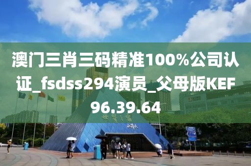 澳门三肖三码精准100%公司认证_fsdss294演员_父母版KEF96.39.64