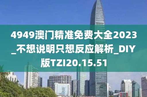 4949澳门精准免费大全2023_不想说明只想反应解析_DIY版TZI20.15.51