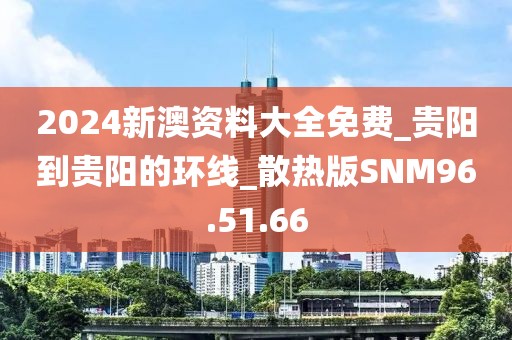 2024新澳资料大全免费_贵阳到贵阳的环线_散热版SNM96.51.66