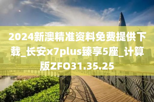 2024新澳精准资料免费提供下载_长安x7plus臻享5座_计算版ZFO31.35.25