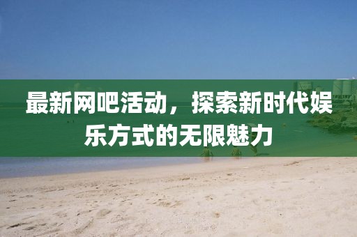 最新网吧活动，探索新时代娱乐方式的无限魅力