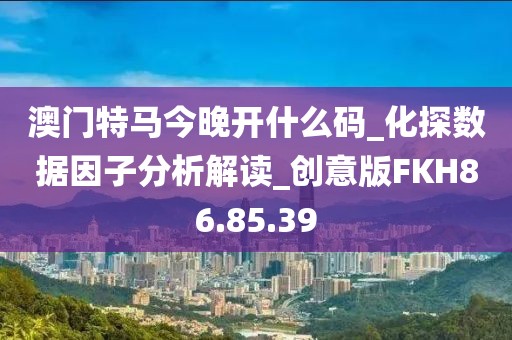 澳门特马今晚开什么码_化探数据因子分析解读_创意版FKH86.85.39