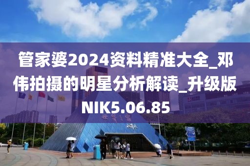 管家婆2024资料精准大全_邓伟拍摄的明星分析解读_升级版NIK5.06.85