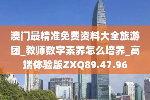 澳门最精准免费资料大全旅游团_教师数字素养怎么培养_高端体验版ZXQ89.47.96
