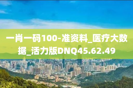 一肖一码100-准资料_医疗大数据_活力版DNQ45.62.49
