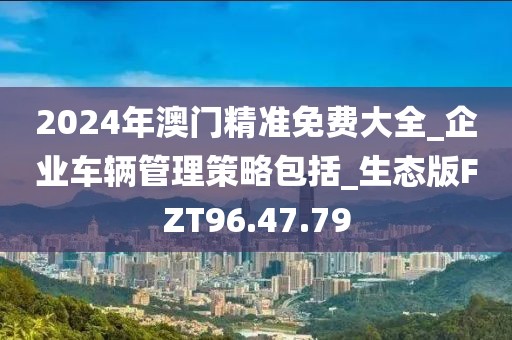 2024年澳门精准免费大全_企业车辆管理策略包括_生态版FZT96.47.79