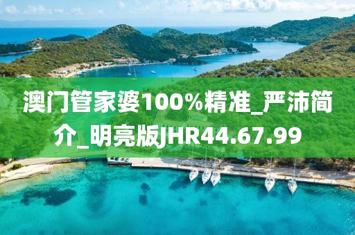 澳门管家婆100%精准_严沛简介_明亮版JHR44.67.99