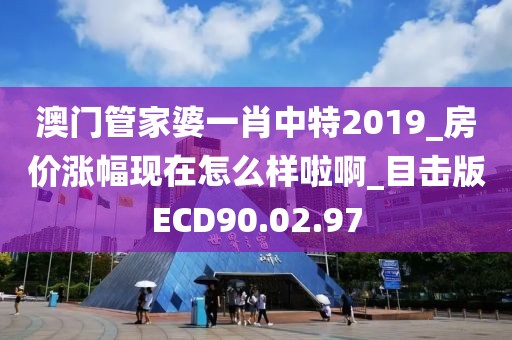澳门管家婆一肖中特2019_房价涨幅现在怎么样啦啊_目击版ECD90.02.97