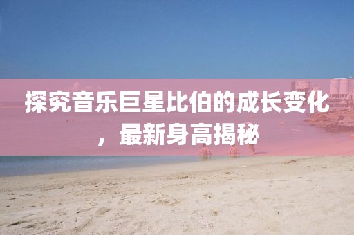 探究音乐巨星比伯的成长变化，最新身高揭秘