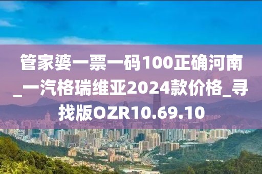 管家婆一票一码100正确河南_一汽格瑞维亚2024款价格_寻找版OZR10.69.10