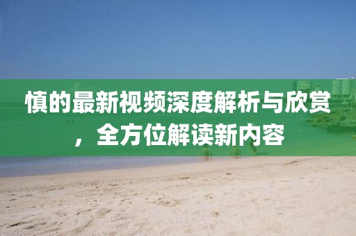 慎的最新视频深度解析与欣赏，全方位解读新内容
