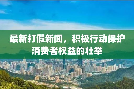 最新打假新闻，积极行动保护消费者权益的壮举