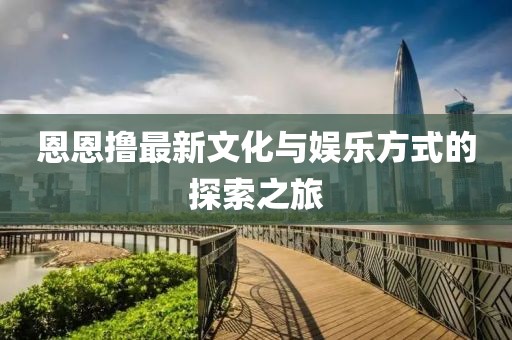 恩恩撸最新文化与娱乐方式的探索之旅