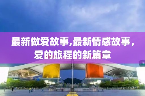 最新做爱故事,最新情感故事，爱的旅程的新篇章