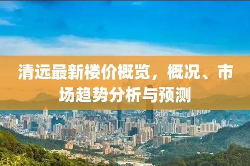 清远最新楼价概览，概况、市场趋势分析与预测