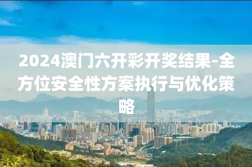 2024澳门六开彩开奖结果-全方位安全性方案执行与优化策略
