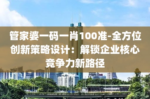 管家婆一码一肖100准-全方位创新策略设计：解锁企业核心竞争力新路径