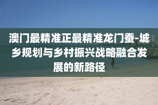 澳门最精准正最精准龙门蚕-城乡规划与乡村振兴战略融合发展的新路径