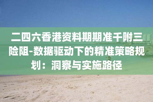 二四六香港资料期期准千附三险阻-数据驱动下的精准策略规划：洞察与实施路径