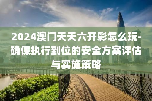 2024澳门天天六开彩怎么玩-确保执行到位的安全方案评估与实施策略