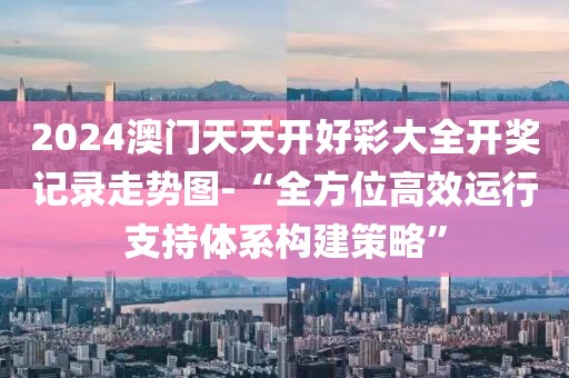 2024澳门天天开好彩大全开奖记录走势图-“全方位高效运行支持体系构建策略”