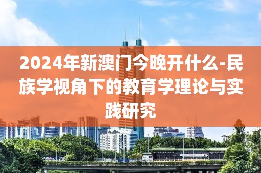 2024年新澳门今晚开什么-民族学视角下的教育学理论与实践研究