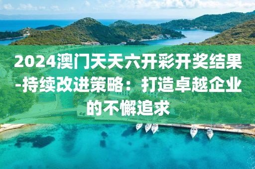 2024澳门天天六开彩开奖结果-持续改进策略：打造卓越企业的不懈追求