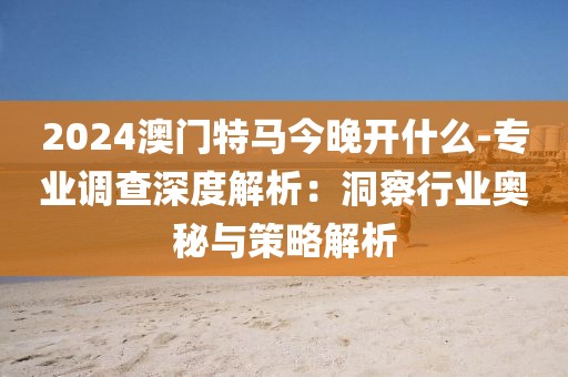 2024澳门特马今晚开什么-专业调查深度解析：洞察行业奥秘与策略解析