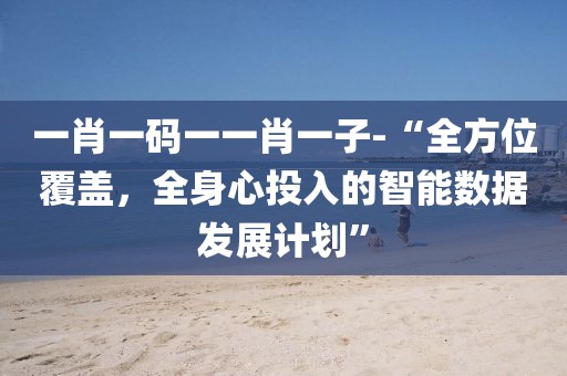 一肖一码一一肖一子-“全方位覆盖，全身心投入的智能数据发展计划”