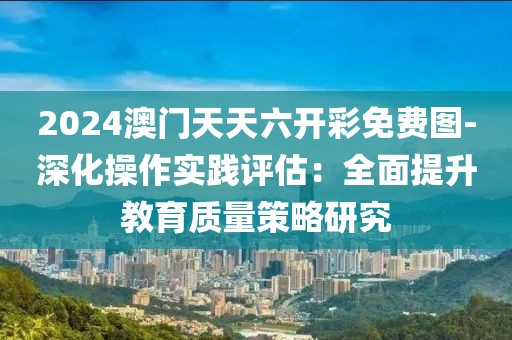 2024澳门天天六开彩免费图-深化操作实践评估：全面提升教育质量策略研究