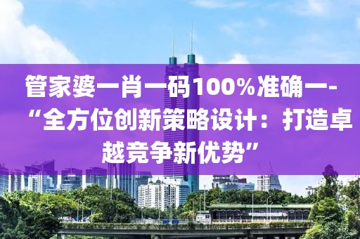 管家婆一肖一码100%准确一-“全方位创新策略设计：打造卓越竞争新优势”