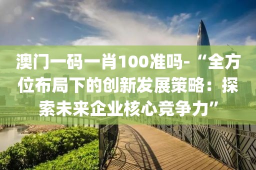 澳门一码一肖100准吗-“全方位布局下的创新发展策略：探索未来企业核心竞争力”