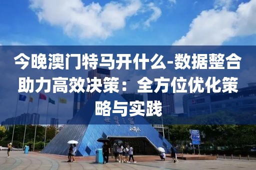 今晚澳门特马开什么-数据整合助力高效决策：全方位优化策略与实践