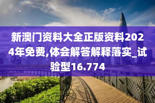 新澳门资料大全正版资料2024年免费,体会解答解释落实_试验型16.774