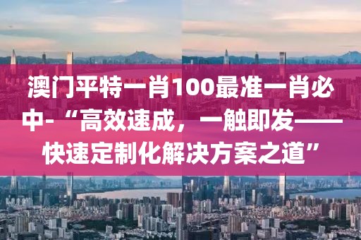 澳门平特一肖100最准一肖必中-“高效速成，一触即发——快速定制化解决方案之道”