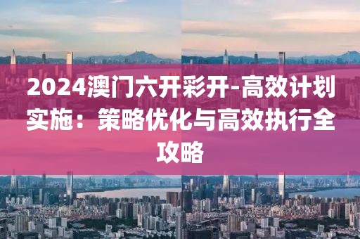 2024澳门六开彩开-高效计划实施：策略优化与高效执行全攻略