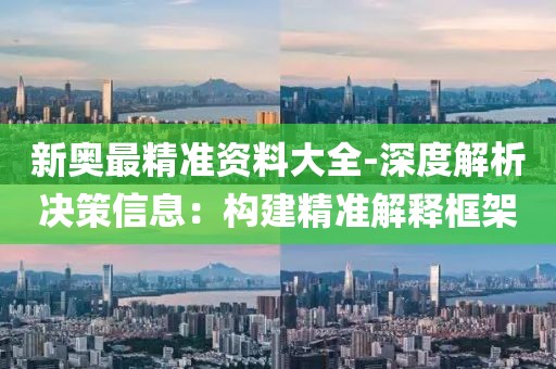 新奥最精准资料大全-深度解析决策信息：构建精准解释框架