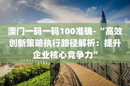 澳门一码一码100准确-“高效创新策略执行路径解析：提升企业核心竞争力”
