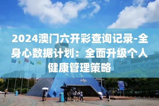 2024澳门六开彩查询记录-全身心数据计划：全面升级个人健康管理策略