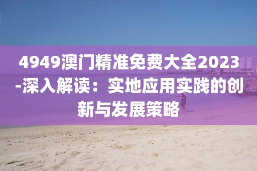 4949澳门精准免费大全2023-深入解读：实地应用实践的创新与发展策略