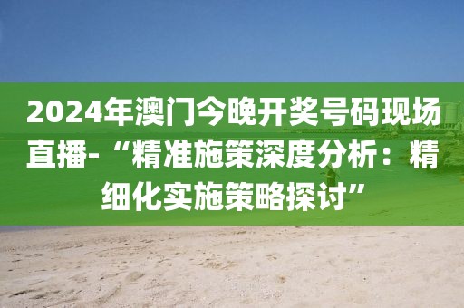 2024年澳门今晚开奖号码现场直播-“精准施策深度分析：精细化实施策略探讨”