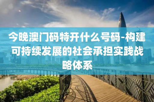 今晚澳门码特开什么号码-构建可持续发展的社会承担实践战略体系