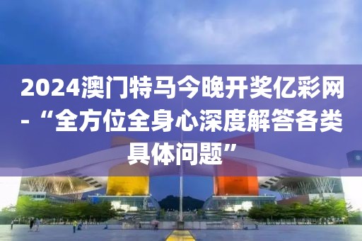 2024澳门特马今晚开奖亿彩网-“全方位全身心深度解答各类具体问题”